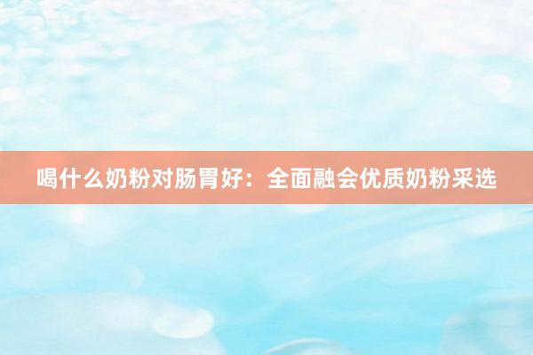 喝什么奶粉对肠胃好：全面融会优质奶粉采选