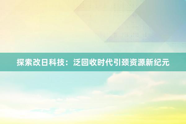 探索改日科技：泛回收时代引颈资源新纪元