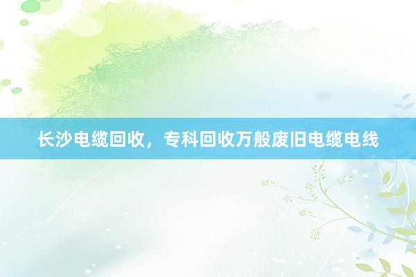 长沙电缆回收，专科回收万般废旧电缆电线