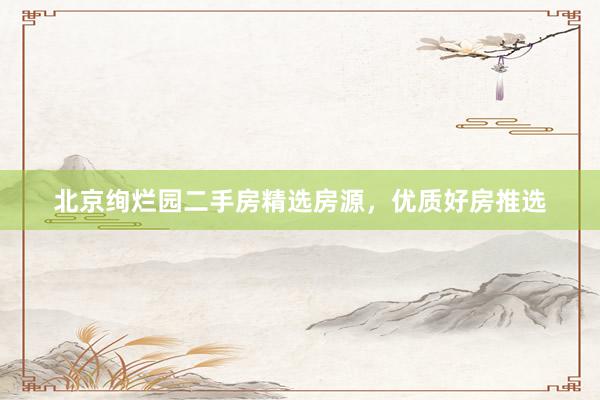 北京绚烂园二手房精选房源，优质好房推选